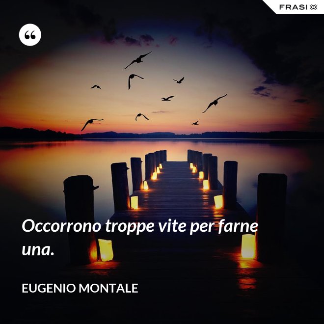 Occorrono troppe vite per farne una. - Eugenio Montale