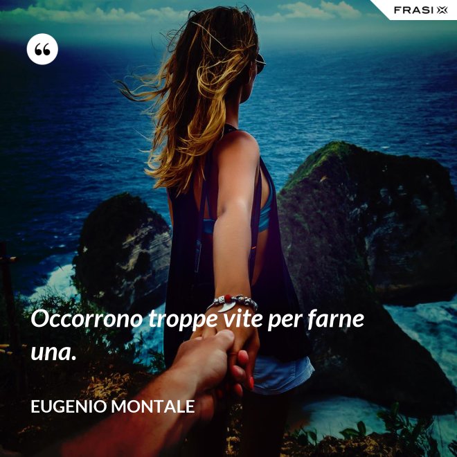 Occorrono troppe vite per farne una. - Eugenio Montale