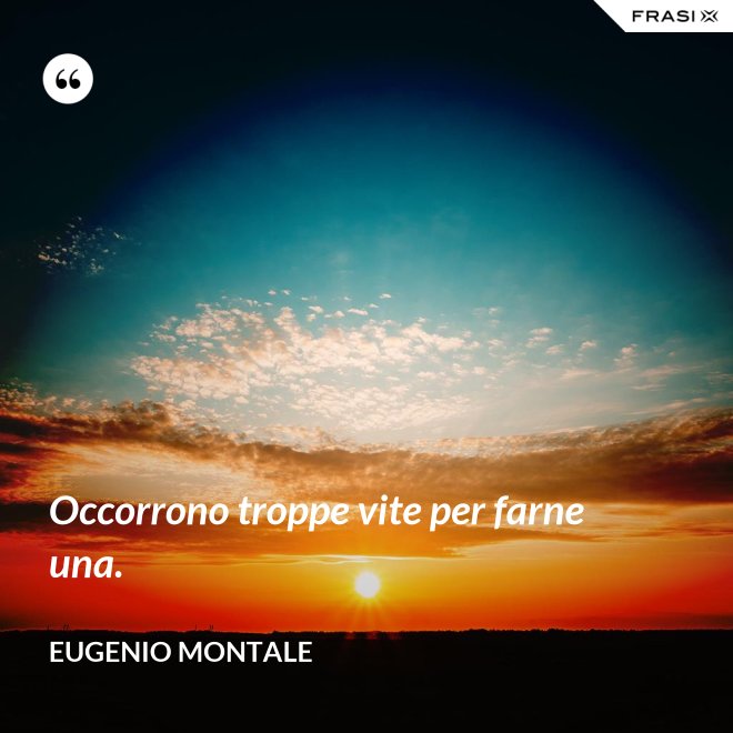 Occorrono troppe vite per farne una. - Eugenio Montale
