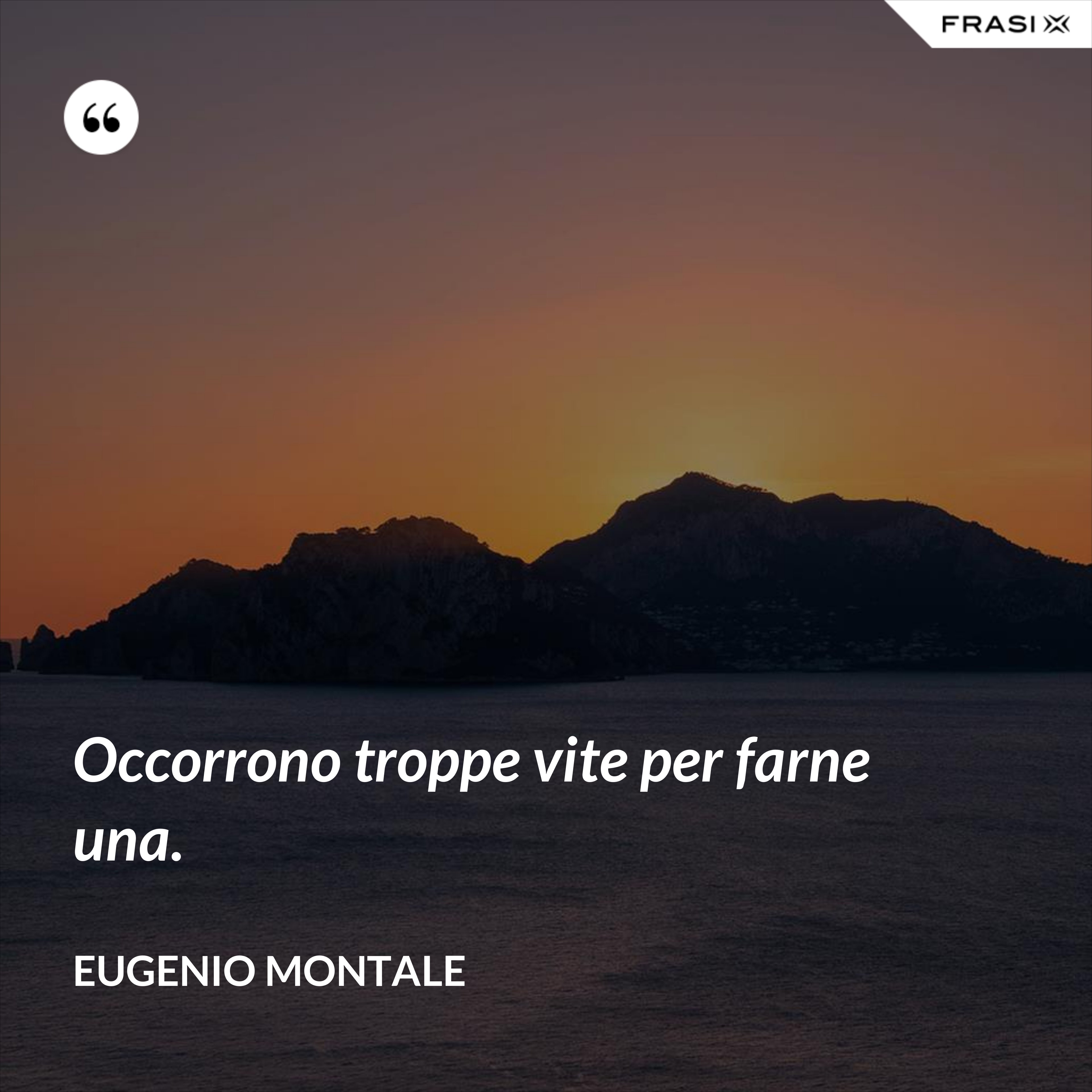 Occorrono troppe vite per farne una. - Eugenio Montale
