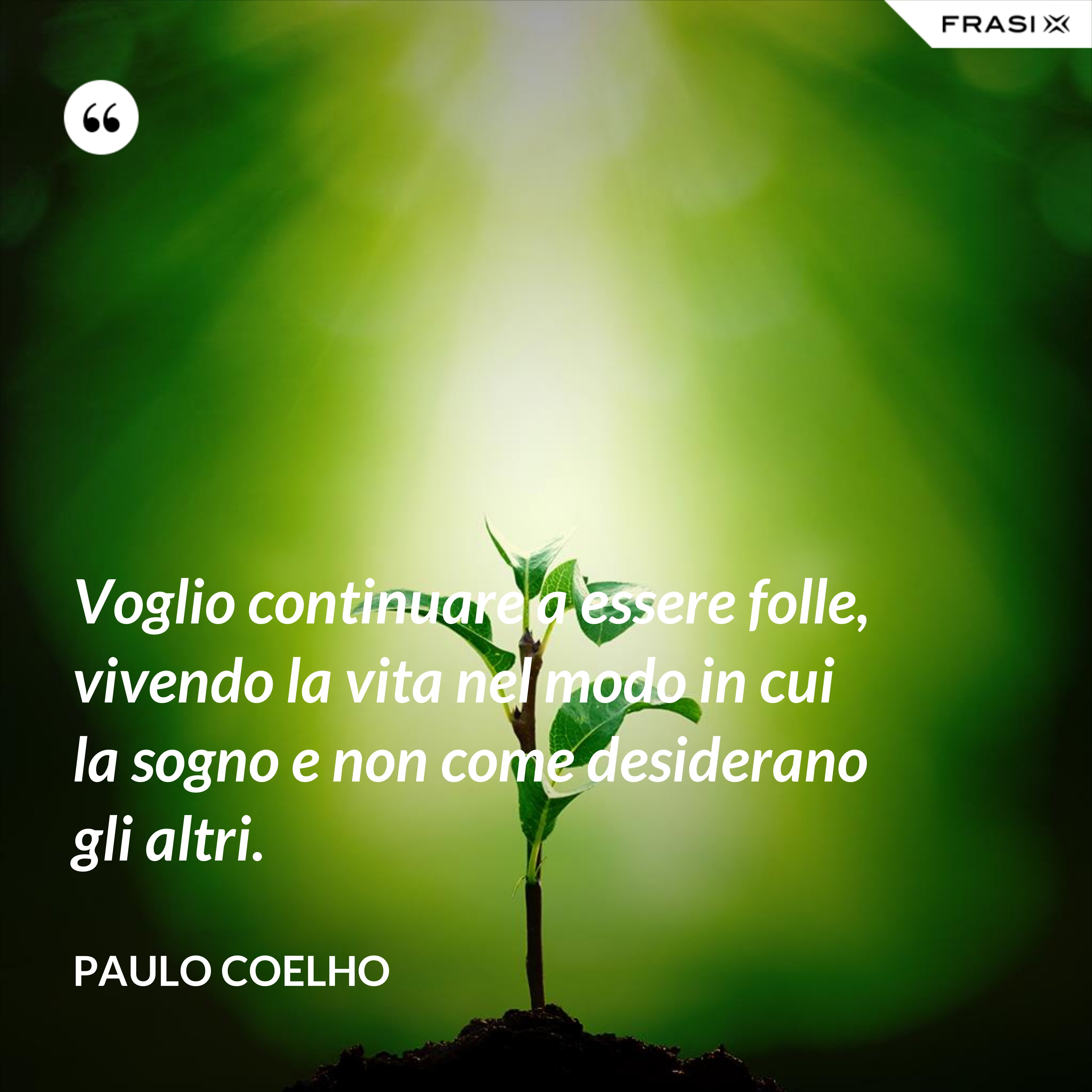 Voglio continuare a essere folle, vivendo la vita nel modo in cui la sogno e non come desiderano gli altri. - Paulo Coelho