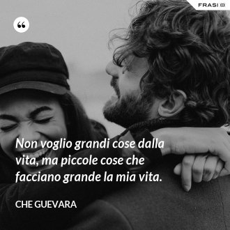 Non voglio grandi cose dalla vita, ma piccole cose che facciano grande la mia vita. - Che Guevara