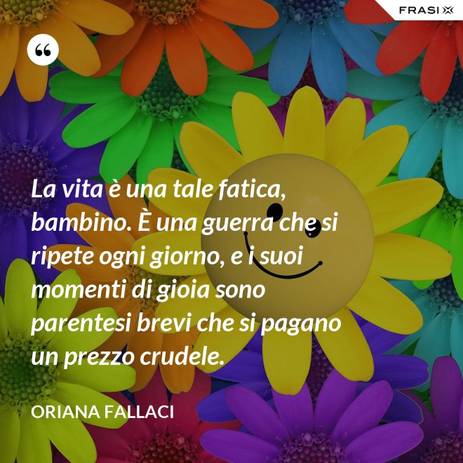 La vita è una tale fatica, bambino. È una guerra che si ripete ogni giorno, e i suoi momenti di gioia sono parentesi brevi che si pagano un prezzo crudele. - Oriana Fallaci