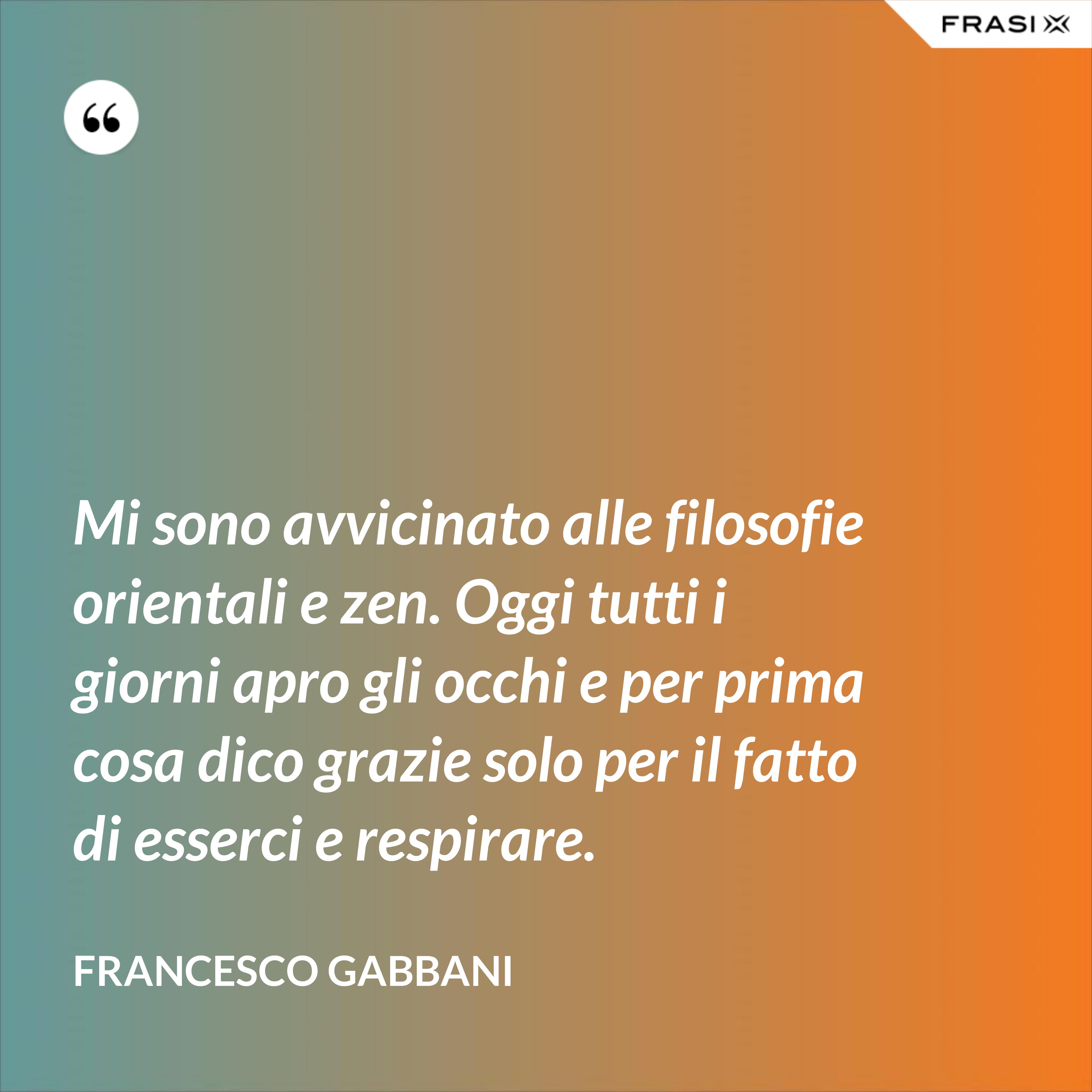 Mi sono avvicinato alle filosofie orientali e zen. Oggi tutti i giorni apro gli occhi e per prima cosa dico grazie solo per il fatto di esserci e respirare. - Francesco Gabbani