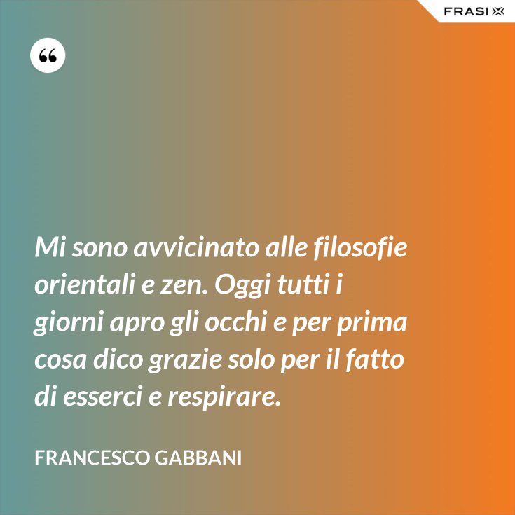 Mi Sono Avvicinato Alle Filosofie Orientali E Zen Oggi Tutti I Giorni Apro Gli Occhi E Per Prima Cosa Dico Grazie Solo Per Il Fatto Di Esserci E Respirare