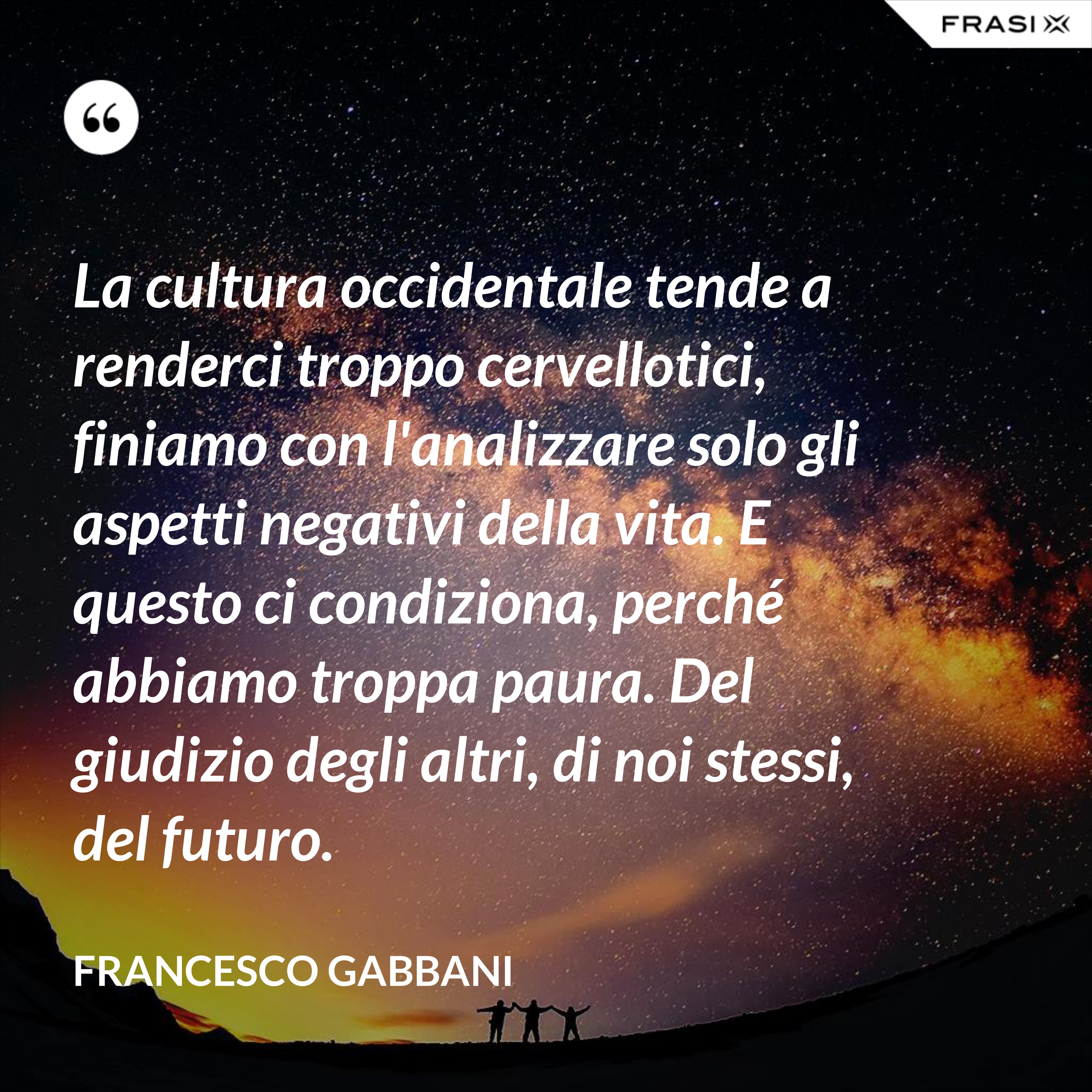 La cultura occidentale tende a renderci troppo cervellotici, finiamo con l'analizzare solo gli aspetti negativi della vita. E questo ci condiziona, perché abbiamo troppa paura. Del giudizio degli altri, di noi stessi, del futuro. - Francesco Gabbani