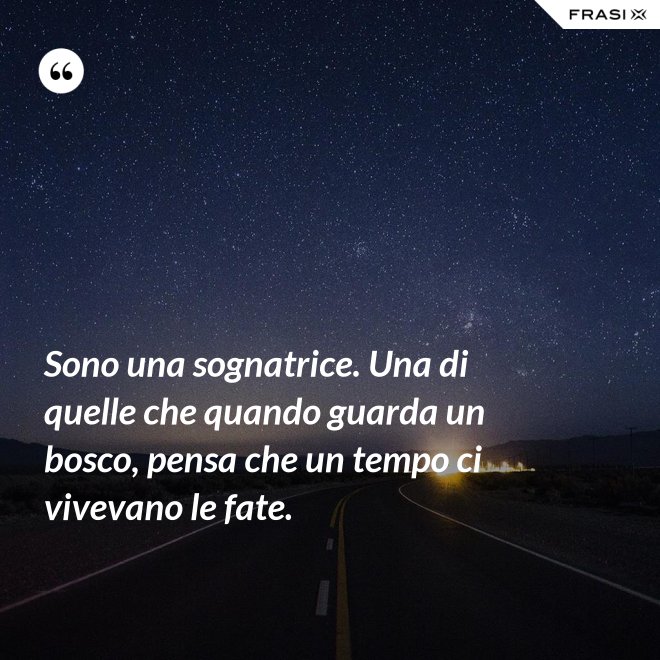 Sono una sognatrice. Una di quelle che quando guarda un bosco, pensa che un tempo ci vivevano le fate. - Anonimo