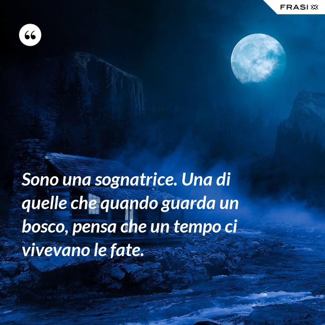 Sono una sognatrice. Una di quelle che quando guarda un bosco, pensa che un tempo ci vivevano le fate. - Anonimo
