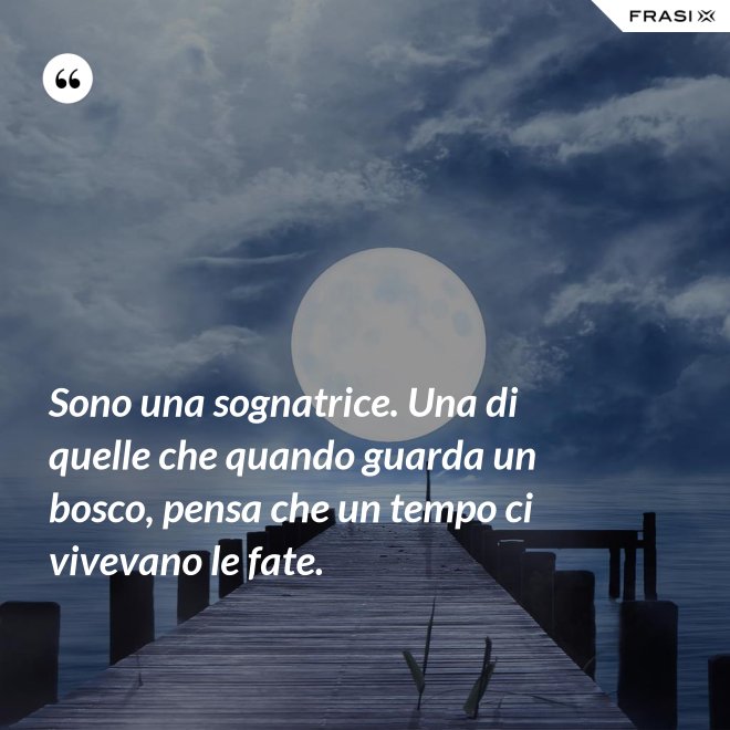 Sono una sognatrice. Una di quelle che quando guarda un bosco, pensa che un tempo ci vivevano le fate. - Anonimo