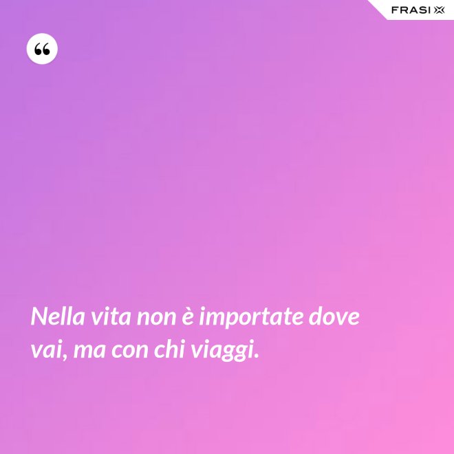 Nella vita non è importate dove vai, ma con chi viaggi. - Anonimo