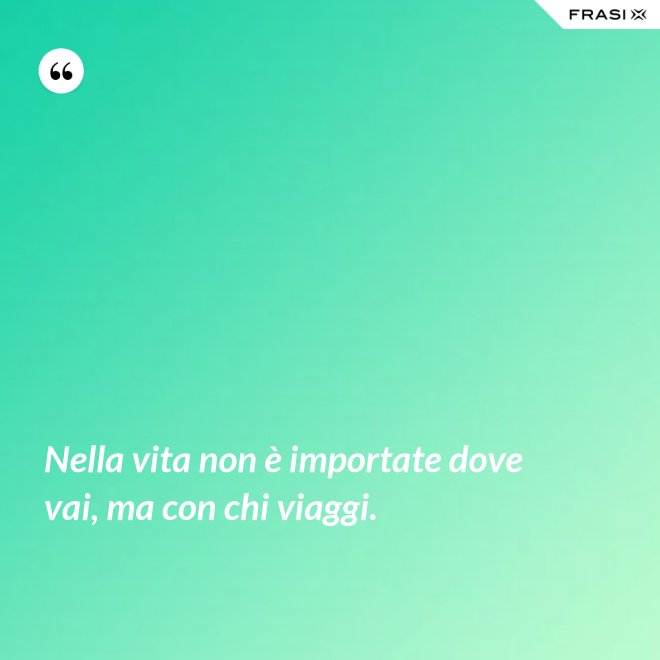 Nella vita non è importate dove vai, ma con chi viaggi. - Anonimo