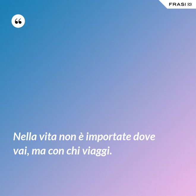 Nella vita non è importate dove vai, ma con chi viaggi. - Anonimo