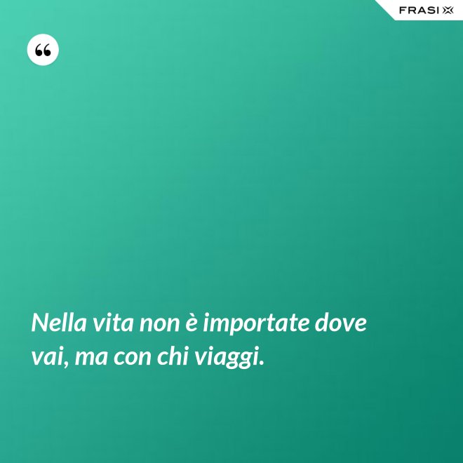 Nella vita non è importate dove vai, ma con chi viaggi. - Anonimo
