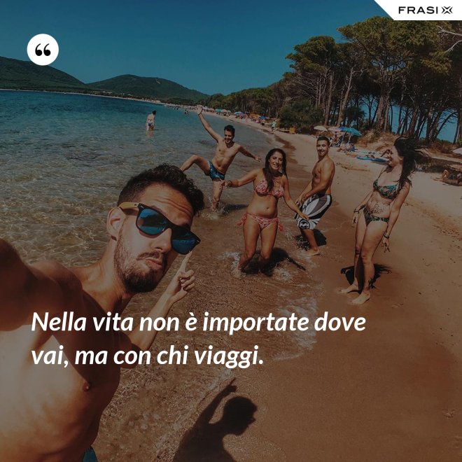 Nella vita non è importate dove vai, ma con chi viaggi. - Anonimo