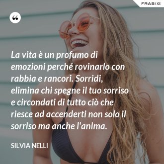La vita è un profumo di emozioni perché rovinarlo con rabbia e rancori. Sorridi, elimina chi spegne il tuo sorriso e circondati di tutto ciò che riesce ad accenderti non solo il sorriso ma anche l'anima. - Silvia Nelli