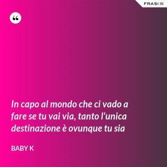 In capo al mondo che ci vado a fare se tu vai via, tanto l'unica destinazione è ovunque tu sia - Baby K