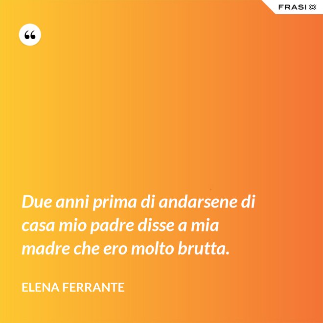 Due anni prima di andarsene di casa mio padre disse a mia madre che ero molto brutta. - Elena Ferrante