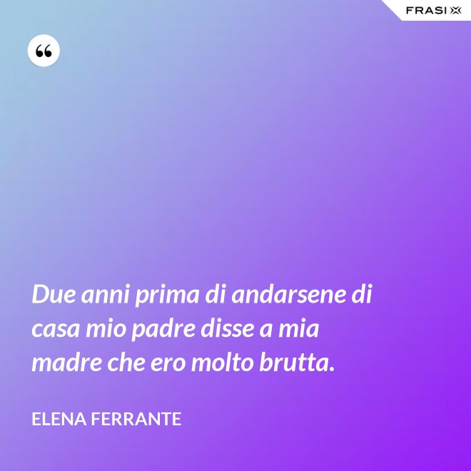 Due anni prima di andarsene di casa mio padre disse a mia madre che ero molto brutta. - Elena Ferrante