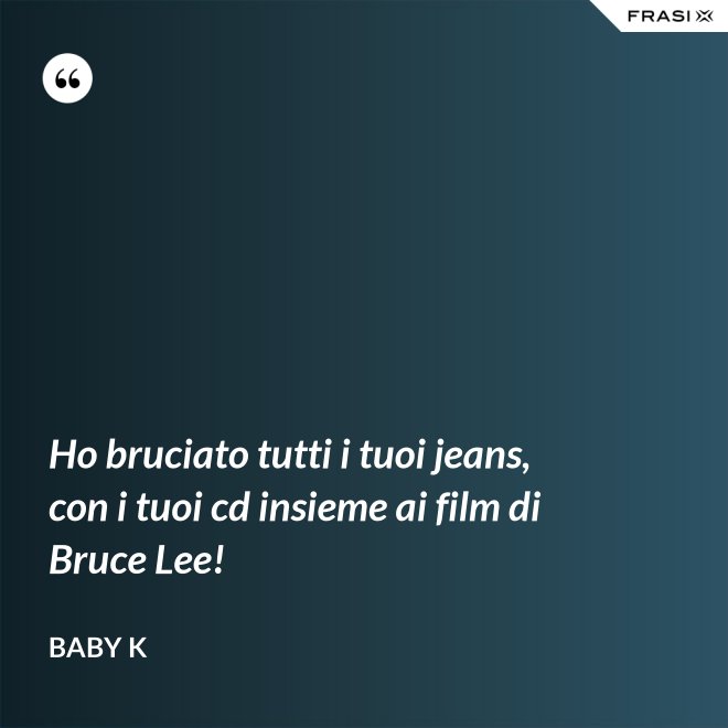 Ho bruciato tutti i tuoi jeans, con i tuoi cd insieme ai film di Bruce Lee! - Baby K