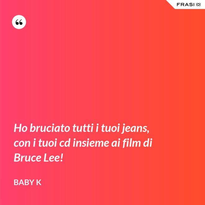 Ho bruciato tutti i tuoi jeans, con i tuoi cd insieme ai film di Bruce Lee! - Baby K