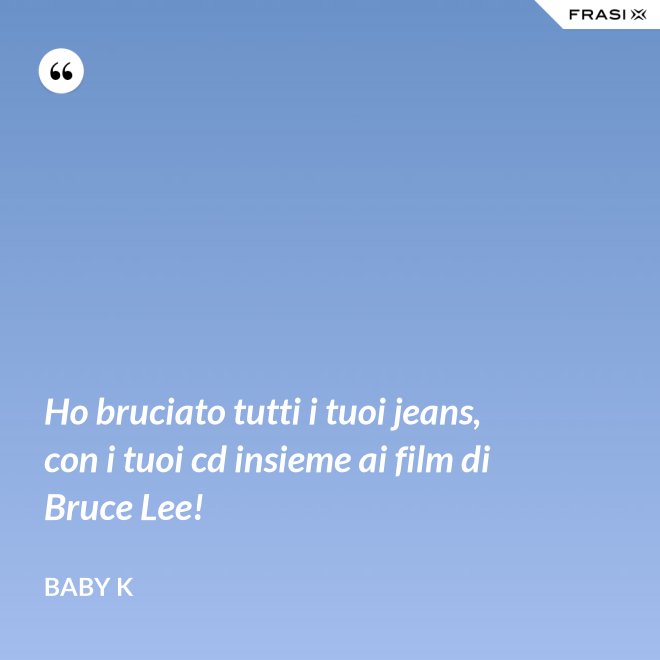 Ho bruciato tutti i tuoi jeans, con i tuoi cd insieme ai film di Bruce Lee! - Baby K