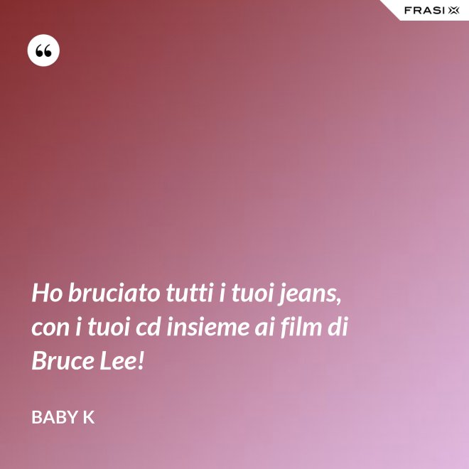 Ho bruciato tutti i tuoi jeans, con i tuoi cd insieme ai film di Bruce Lee! - Baby K