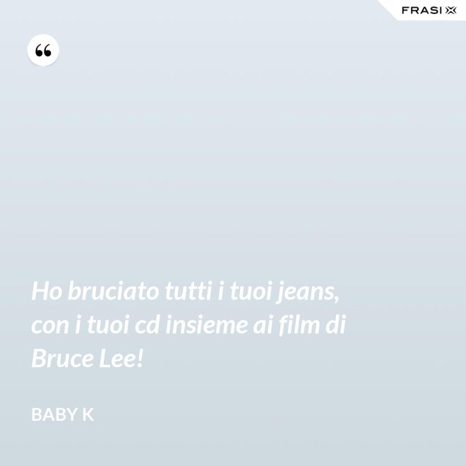 Ho bruciato tutti i tuoi jeans, con i tuoi cd insieme ai film di Bruce Lee! - Baby K