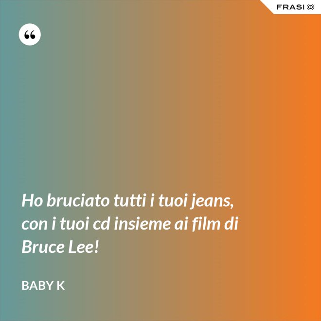 Ho bruciato tutti i tuoi jeans, con i tuoi cd insieme ai film di Bruce Lee! - Baby K