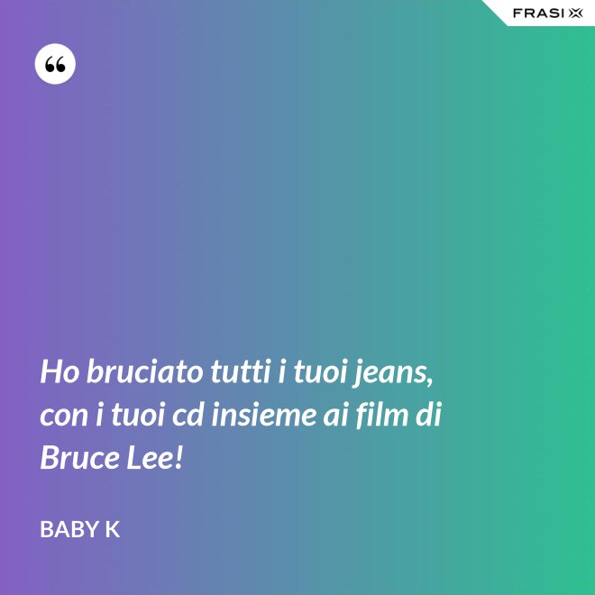 Ho bruciato tutti i tuoi jeans, con i tuoi cd insieme ai film di Bruce Lee! - Baby K