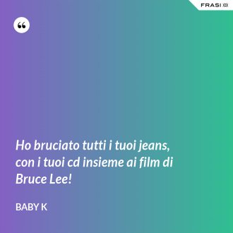 Ho bruciato tutti i tuoi jeans, con i tuoi cd insieme ai film di Bruce Lee! - Baby K