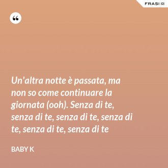 Un'altra notte è passata, ma non so come continuare la giornata (ooh). Senza di te, senza di te, senza di te, senza di te, senza di te, senza di te - Baby K