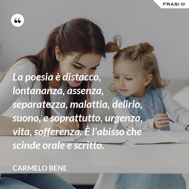La poesia è distacco, lontananza, assenza, separatezza, malattia, delirio, suono, e soprattutto, urgenza, vita, sofferenza. È l'abisso che scinde orale e scritto. - Carmelo Bene