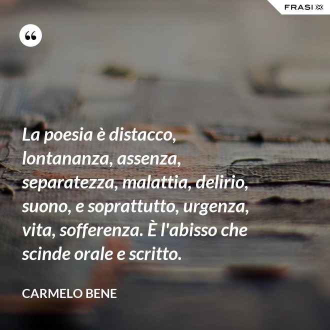 La poesia è distacco, lontananza, assenza, separatezza, malattia, delirio, suono, e soprattutto, urgenza, vita, sofferenza. È l'abisso che scinde orale e scritto. - Carmelo Bene