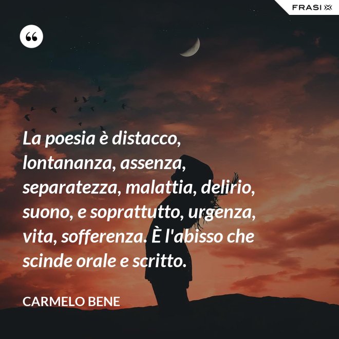 La poesia è distacco, lontananza, assenza, separatezza, malattia, delirio, suono, e soprattutto, urgenza, vita, sofferenza. È l'abisso che scinde orale e scritto. - Carmelo Bene