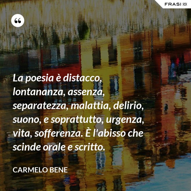 La poesia è distacco, lontananza, assenza, separatezza, malattia, delirio, suono, e soprattutto, urgenza, vita, sofferenza. È l'abisso che scinde orale e scritto. - Carmelo Bene