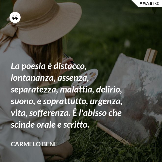 La poesia è distacco, lontananza, assenza, separatezza, malattia, delirio, suono, e soprattutto, urgenza, vita, sofferenza. È l'abisso che scinde orale e scritto. - Carmelo Bene