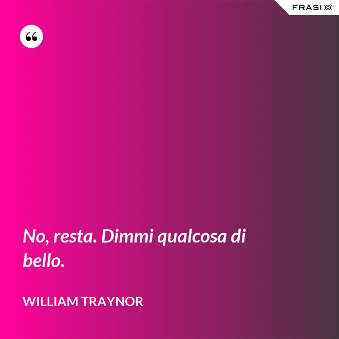 No, resta. Dimmi qualcosa di bello. - William Traynor