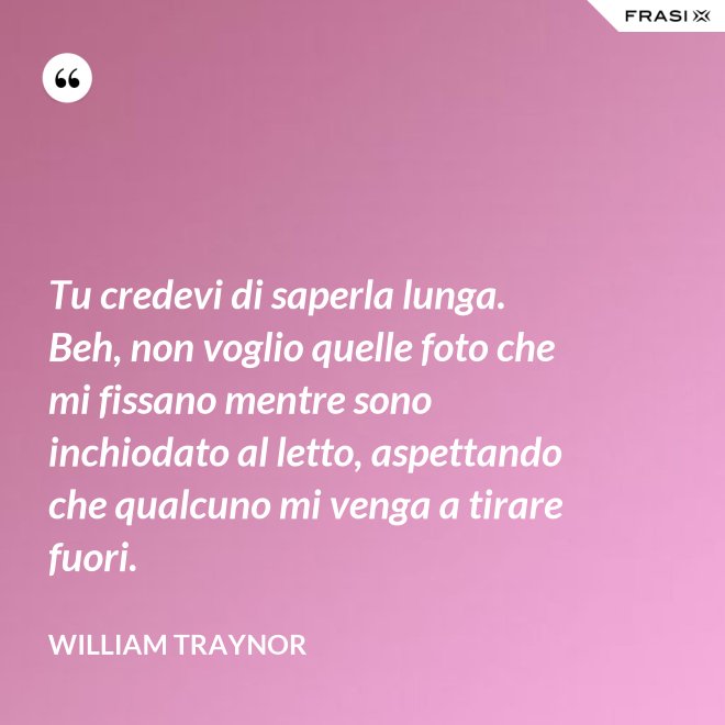 Tu credevi di saperla lunga. Beh, non voglio quelle foto che mi fissano mentre sono inchiodato al letto, aspettando che qualcuno mi venga a tirare fuori. - William Traynor
