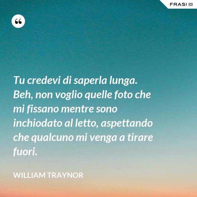 Tu credevi di saperla lunga. Beh, non voglio quelle foto che mi fissano mentre sono inchiodato al letto, aspettando che qualcuno mi venga a tirare fuori. - William Traynor