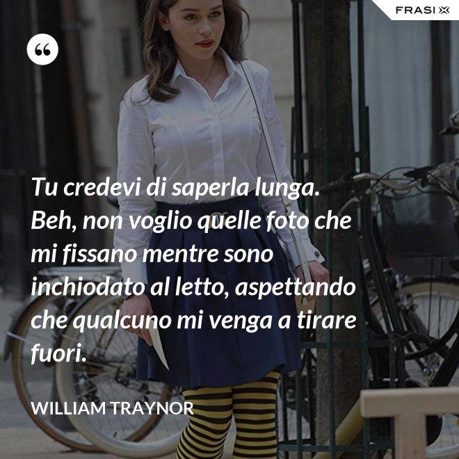 Tu credevi di saperla lunga. Beh, non voglio quelle foto che mi fissano mentre sono inchiodato al letto, aspettando che qualcuno mi venga a tirare fuori. - William Traynor