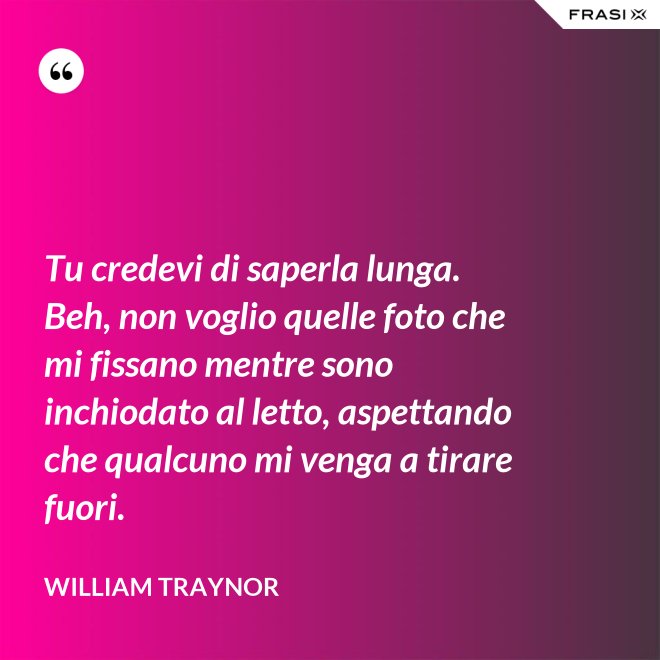Tu credevi di saperla lunga. Beh, non voglio quelle foto che mi fissano mentre sono inchiodato al letto, aspettando che qualcuno mi venga a tirare fuori. - William Traynor