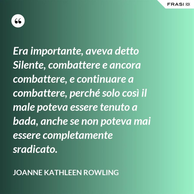 Era importante, aveva detto Silente, combattere e ancora combattere, e continuare a combattere, perché solo così il male poteva essere tenuto a bada, anche se non poteva mai essere completamente sradicato. - Joanne Kathleen Rowling