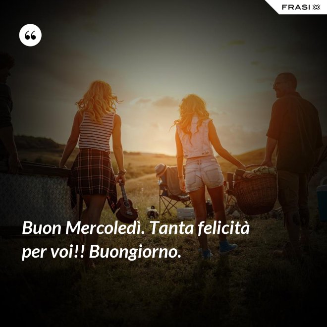 Buon Mercoledì. Tanta felicità per voi!! Buongiorno. - Anonimo