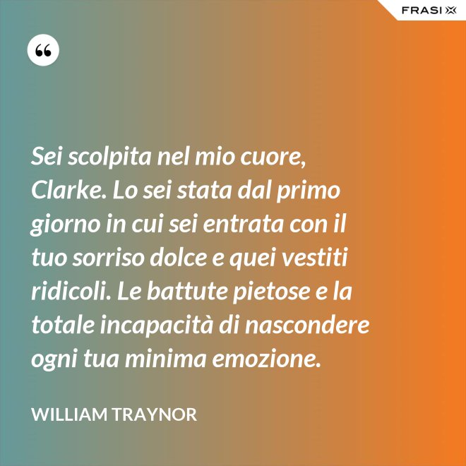 Sei scolpita nel mio cuore, Clarke. Lo sei stata dal primo giorno in cui sei entrata con il tuo sorriso dolce e quei vestiti ridicoli. Le battute pietose e la totale incapacità di nascondere ogni tua minima emozione. - William Traynor