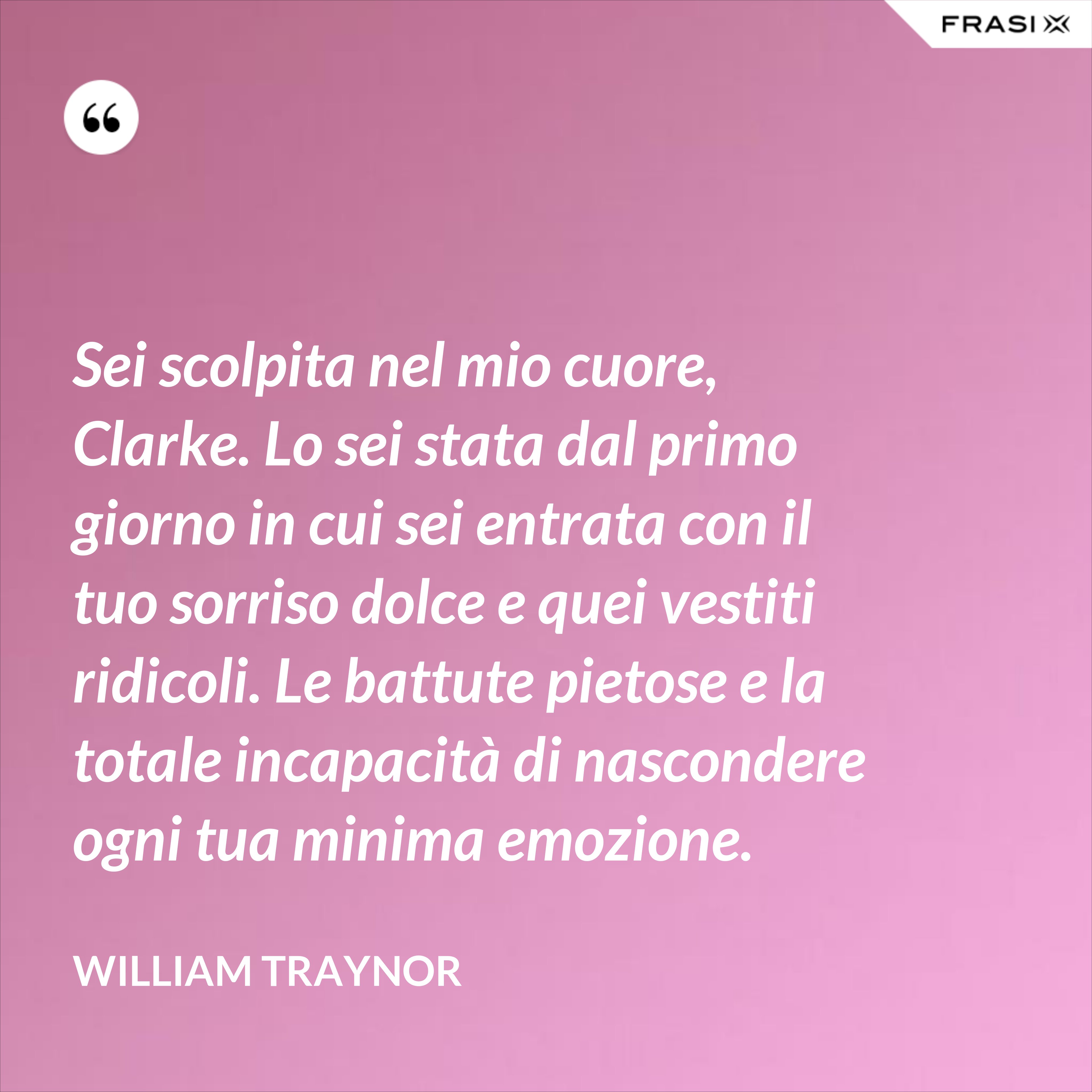 Sei scolpita nel mio cuore, Clarke. Lo sei stata dal primo giorno in cui sei entrata con il tuo sorriso dolce e quei vestiti ridicoli. Le battute pietose e la totale incapacità di nascondere ogni tua minima emozione. - William Traynor