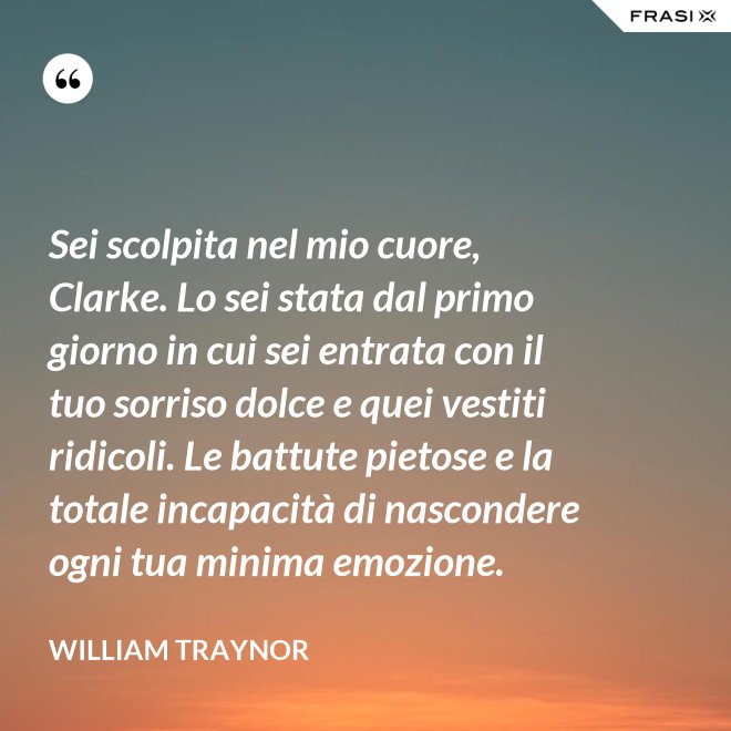 Sei scolpita nel mio cuore, Clarke. Lo sei stata dal primo giorno in cui sei entrata con il tuo sorriso dolce e quei vestiti ridicoli. Le battute pietose e la totale incapacità di nascondere ogni tua minima emozione. - William Traynor