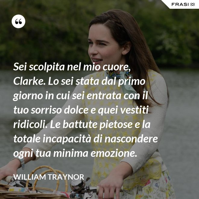 Sei scolpita nel mio cuore, Clarke. Lo sei stata dal primo giorno in cui sei entrata con il tuo sorriso dolce e quei vestiti ridicoli. Le battute pietose e la totale incapacità di nascondere ogni tua minima emozione. - William Traynor