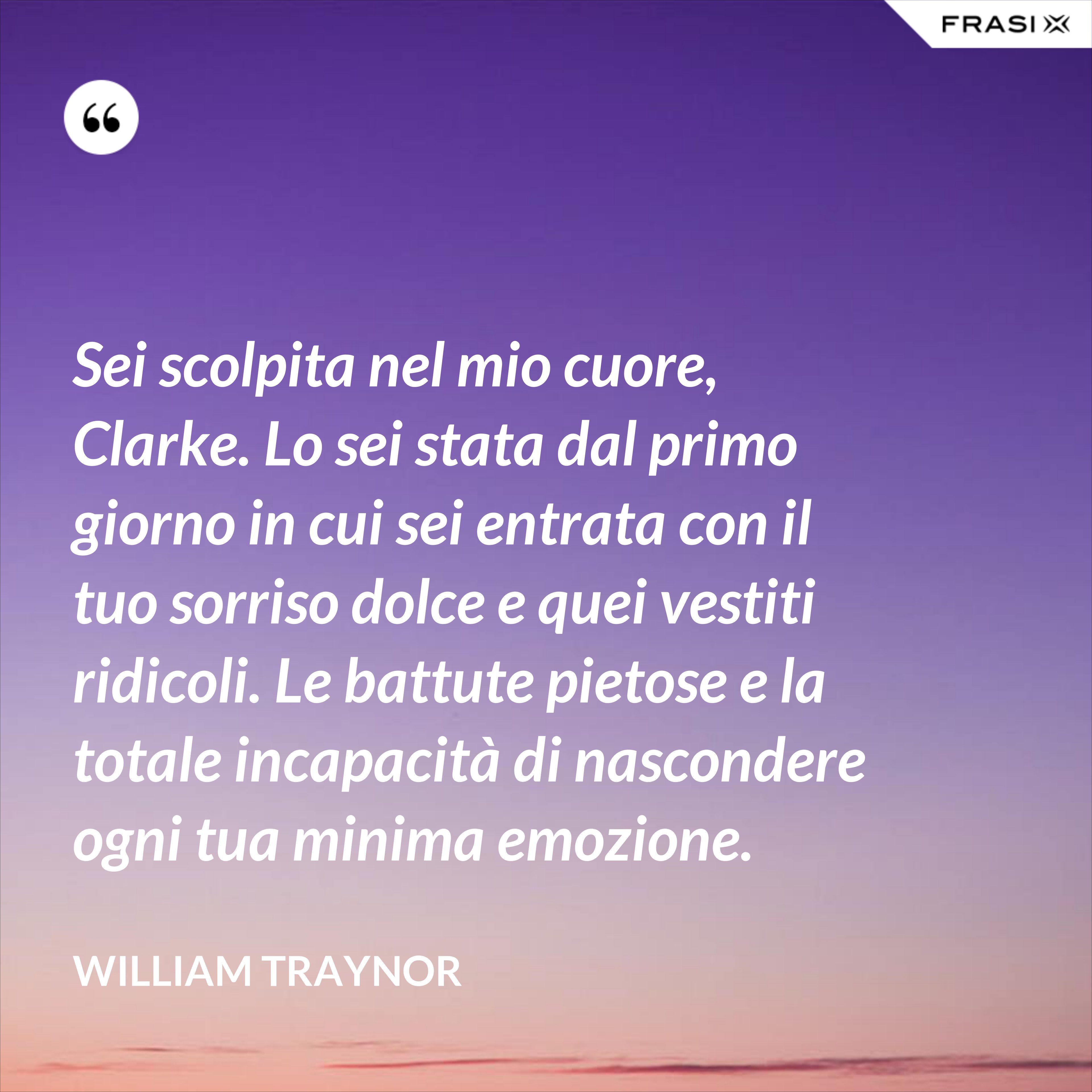 Sei scolpita nel mio cuore, Clarke. Lo sei stata dal primo giorno in cui sei entrata con il tuo sorriso dolce e quei vestiti ridicoli. Le battute pietose e la totale incapacità di nascondere ogni tua minima emozione. - William Traynor