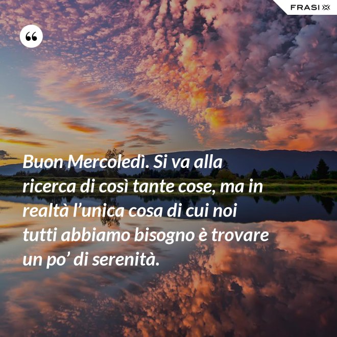 Buon Mercoledì. Si va alla ricerca di così tante cose, ma in realtà l’unica cosa di cui noi tutti abbiamo bisogno è trovare un po’ di serenità. - Anonimo