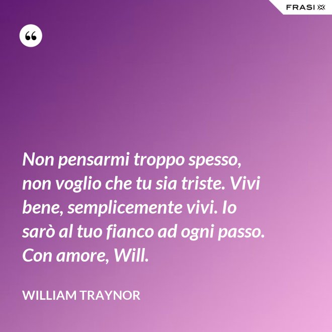 Non pensarmi troppo spesso, non voglio che tu sia triste. Vivi bene, semplicemente vivi. Io sarò al tuo fianco ad ogni passo. Con amore, Will. - William Traynor